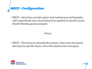 MECP - Configuration
• MECP – describes overall system and maintenance philosophy,
with subordinate docs describing how applied to specific issues
(North Wambo good example)
Versus
• MECP – Directory to subordinate systems, then area document
directory to specific items, then item details how managed.
74
 