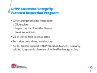 • Criteria for prioritising inspection
o Older plant
o Inspectors had identified issues
o Previous incident
• 23 of the 46 facilities inspected
• Four sites considered satisfactory
• Six (6) facilities issued with Prohibition Notices, primarily
related to systemic absence of, or ineffective, guarding
8
CHPP Structural Integrity
Planned Inspection Program
 