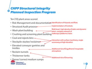 Ten (10) plant areas scored
• Risk Management and documentation
• Structural Audit process
• Wash plant building
• Crushing and screening plant building
• Coal and rejects bins
• Stockpile stacker/reclaimer
• Elevated conveyor gantries and
trestles
• Reclaim tunnels
• Thickenner tanks
• Dense/correct medium sumps
9
CHPP Structural Integrity
Planned Inspection Program
Identification of Hazards and Risks
Implementation of Controls
Multi level, high density of static and dynamic
plant, complex network of
walkways/platforms/stairs
Interaction with surface machinery, single
accessway at high elevation
Additional risk of Engulfment/irrespirable
atmosphere
Additional risk of Drowning
 