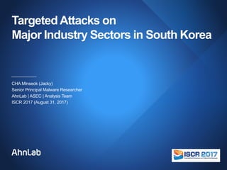 TargetedAttacks on
Major Industry Sectors in South Korea
CHA Minseok (Jacky)
Senior Principal Malware Researcher
AhnLab | ASEC | Analysis Team
ISCR 2017 (August 31, 2017)
 
