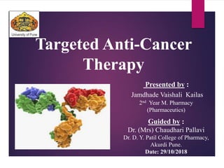 Targeted Anti-Cancer
Therapy
1
Presented by :
Jamdhade Vaishali Kailas
2nd Year M. Pharmacy
(Pharmaceutics)
Guided by :
Dr. (Mrs) Chaudhari Pallavi
Dr. D. Y. Patil College of Pharmacy,
Akurdi Pune.
Date: 29/10/2018
 