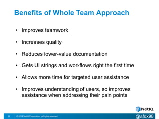 Benefits of Whole Team Approach 
• Improves teamwork 
• Increases quality 
• Reduces lower-value documentation 
• Gets UI strings and workflows right the first time 
• Allows more time for targeted user assistance 
• Improves understanding of users, so improves 
Flickr: Lawrence Sinclair 
assistance when addressing their pain points 
© 2014 NetIQ Corporation. 11 All rights reserved. @afox98 
 