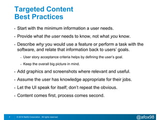 Targeted Content 
Best Practices 
• Start with the minimum information a user needs. 
• Provide what the user needs to know, not what you know. 
• Describe why you would use a feature or perform a task with the 
software, and relate that information back to users’ goals. 
– User story acceptance criteria helps by defining the user’s goal. 
– Keep the overall big picture in mind. 
• Add graphics and screenshots where relevant and useful. 
• Assume the user has knowledge appropriate for their jobs. 
• Let the UI speak for itself; don’t repeat the obvious. 
• Content comes first, process comes second. 
© 2014 NetIQ Corporation. 7 All rights reserved. @afox98 
 