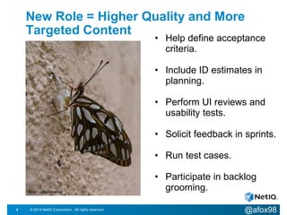 New Role = Higher Quality and More 
Targeted Content 
• Help define acceptance 
criteria. 
• Include ID estimates in 
planning. 
• Perform UI reviews and 
usability tests. 
• Solicit feedback in sprints. 
• Run test cases. 
• Participate in backlog 
grooming. flickr: victoriabernal 
© 2014 NetIQ Corporation. 8 All rights reserved. @afox98 
 