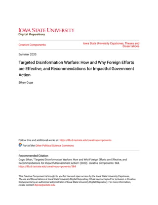 Creative Components
Iowa State University Capstones, Theses and
Dissertations
Summer 2020
Targeted Disinformation Warfare: How and Why Foreign EffortsTargeted Disinformation Warfare: How and Why Foreign Efforts
are Effective, and Recommendations for Impactful Governmentare Effective, and Recommendations for Impactful Government
ActionAction
Ethan Guge
Follow this and additional works at: https://lib.dr.iastate.edu/creativecomponents
Part of the Other Political Science Commons
Recommended CitationRecommended Citation
Guge, Ethan, "Targeted Disinformation Warfare: How and Why Foreign Efforts are Effective, and
Recommendations for Impactful Government Action" (2020). Creative Components. 584.
https://lib.dr.iastate.edu/creativecomponents/584
This Creative Component is brought to you for free and open access by the Iowa State University Capstones,
Theses and Dissertations at Iowa State University Digital Repository. It has been accepted for inclusion in Creative
Components by an authorized administrator of Iowa State University Digital Repository. For more information,
please contact digirep@iastate.edu.
 