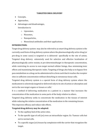 TARGETED DRUG DELIVERY
 Concepts,
 Approaches,
 Advantages and disadvantages,
Introduction to
o Liposomes,
o Niosomes,
o Nanoparticles,
o Monoclonal antibodies and their applications.
INTRODUCTION:
Target drug delivery system may also be referred to as smart drug delivery system is the
currently used form of drug delivery system where the pharmacologically active drug (or
pro-drug in some cases) is targeted or is delivered specifically to the site of action.
Targeted drug delivery extensively used for selective and effective localization of
pharmacologically active moiety at pre-determinedtarget in therapeutic concentration,
while restricting its access to non-target normal cellular linings, thus minimizing toxic
effects and maximizing therapeutic index. Targeting of drugs also help us to bypass first
pass metabolism so a drug can be administered in a form such that it reaches the receptor
sites in sufficient concentration without disturbing in extraneous tissue cells.
Targeted drug delivery system is a special form of drug delivery system where the
medicament is selectively targeted or delivered only to its site of action or absorption and
not to the non-target organs or tissues or cells.’
It is a method of delivering medication to a patient in a manner that increases the
concentration of the medication in some parts of the body relative to others.
Targeted drug delivery seeks to concentrate the medication in the tissues of interest
while reducing the relative concentration of the medication in the remaining tissues.
This improves efficacy and reduce side effects.
Targeted drug delivery may be adapted:
 To the capillary bed of the active sites.
 To the specific type of cell (or) even an intracellular region. Ex: Tumour cells but
not to normal cells.
 To a specific organ (or) tissues by complexion with the carrier that recognizes the
target.
 
