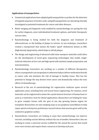 Applications of nanoparticles:
 Commercial applications have adapted gold nanoparticles as probes for the detection
of targeted sequences of nucleic acids, and gold nanoparticles are also being clinically
investigated as potential treatments for cancer and other diseases.
 Better imaging and diagnostic tools enabled by nanotechnology are paving the way
for earlier diagnosis, more individualized treatment options, and better therapeutic
success rates.
 Nanotechnology is being studied for both the diagnosis and treatment of
atherosclerosis, or the buildup of plaque in arteries. In one technique, researchers
created a nanoparticle that mimics the body’s “good” cholesterol, known as HDL
(high-density lipoprotein), which helps to shrink plaque.
 The design and engineering of advanced solid-state nanopore materials could allow
for the development of novel gene sequencing technologies that enable single-
molecule detection at low cost and high speed with minimal sample preparation and
instrumentation.
 Nanotechnology researchers are working on a number of different therapeutics
where a nanoparticle can encapsulate or otherwise help to deliver medication directly
to cancer cells and minimize the risk of damage to healthy tissue. This has the
potential to change the way doctors treat cancer and dramatically reduce the toxic
effects of chemotherapy.
 Research in the use of nanotechnology for regenerative medicine spans several
application areas, including bone and neural tissue engineering. For instance, novel
materials can be engineered to mimic the crystal mineral structure of human bone or
used as a restorative resin for dental applications. Researchers are looking for ways
to grow complex tissues with the goal of one day growing human organs for
transplant. Researchers are also studying ways to use graphene nanoribbons to help
repair spinal cord injuries; preliminary research shows that neurons grow well on the
conductive graphene surface.
 Nanomedicine researchers are looking at ways that nanotechnology can improve
vaccines, including vaccine delivery without the use of needles. Researchers also are
working to create a universal vaccine scaffold for the annual flu vaccine that would
cover more strains and require fewer resources to develop each year.
 