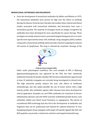 MONOCLONAL ANTIBODIES AND FRAGMENTS
 Since the development of monoclonal antibodies by Köhler and Milstein in 1975,
the monoclonal antibodies have proven its edge over the others in antibody
therapy for disease. From the last 2 decades, the number of pre-clinical and clinical
studies associated with monoclonal antibodies and derivatives have seen a
tremendous growth. The majority of strategies based on antigen recognition by
antibodies have been developed for more specifically for cancer therapy. These
strategies are mostly aimed at tumor associated antigens being present or in more
specific term expressed by tumor cells. Antibody- drug conjugates (ADC) combine
a drug with a monoclonal antibody which provides selective targeting for tumoral
cell masses or lymphomas. The drug is released by enzymatic cleavage of the
linker under physiological conditions. One such example of ADC is Mylotarg
(gemtuzamabozogamicin), was approved by the FDA, but later voluntarily
withdrawn from the US market. Another ADC has been submitted for approval and
at least 15 antibody conjugates are currently being investigated in clinical trials.
The high selectivity greatly reduces the toxic side effects of traditional
chemotherapy, and also makes possible the use of newer actives with a high
toxicity profile. Also antibodies against other diseases have been developed for
clinical application. Examples are anti-TNFα antibodies for treatment of chronic
inflammatory diseases and anti-VEGF (vascular endothelial growth factor), such
antibodies inhibit new blood vessel formation or angiogenesis. The advent of
recombinant DNA technology had also led to the development of antibodies and
fragments that can be synthesized and tailored for optimal behaviour in vivo.
Equipping polymer-drug conjugates with target cell specific ligands like EGF and
RGD peptides can provide a solution for selective and targeted chemotherapy.
 