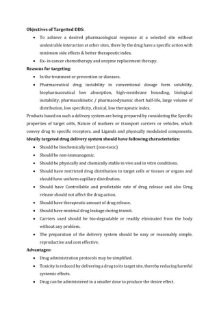 Objectives of Targetted DDS:
 To achieve a desired pharmacological response at a selected site without
undesirable interaction at other sites, there by the drug have a specific action with
minimum side effects & better therapeutic index.
 Ex- in cancer chemotherapy and enzyme replacement therapy.
Reasons for targeting:
 In the treatment or prevention or diseases.
 Pharmaceutical drug instability in conventional dosage form solubility,
biopharmaceutical low absorption, high-membrane bounding, biological
instability, pharmacokinetic / pharmacodynamic short half-life, large volume of
distribution, low specificity, clinical, low therapeutic index.
Products based on such a delivery system are being prepared by considering the Specific
properties of target cells, Nature of markers or transport carriers or vehicles, which
convey drug to specific receptors. and Ligands and physically modulated components.
Ideally targeted drug delivery system should have following characteristics:
 Should be biochemically inert (non-toxic)
 Should be non-immunogenic.
 Should be physically and chemically stable in vivo and in vitro conditions.
 Should have restricted drug distribution to target cells or tissues or organs and
should have uniform capillary distribution.
 Should have Controllable and predictable rate of drug release and also Drug
release should not affect the drug action.
 Should have therapeutic amount of drug release.
 Should have minimal drug leakage during transit.
 Carriers used should be bio-degradable or readily eliminated from the body
without any problem.
 The preparation of the delivery system should be easy or reasonably simple,
reproductive and cost effective.
Advantages:
 Drug administration protocols may be simplified.
 Toxicity is reduced by delivering a drug to its target site, thereby reducing harmful
systemic effects.
 Drug can be administered in a smaller dose to produce the desire effect.
 