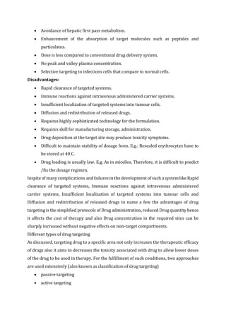  Avoidance of hepatic first pass metabolism.
 Enhancement of the absorption of target molecules such as peptides and
particulates.
 Dose is less compared to conventional drug delivery system.
 No peak and valley plasma concentration.
 Selective targeting to infections cells that compare to normal cells.
Disadvantages:
 Rapid clearance of targeted systems.
 Immune reactions against intravenous administered carrier systems.
 Insufficient localization of targeted systems into tumour cells.
 Diffusion and redistribution of released drugs.
 Requires highly sophisticated technology for the formulation.
 Requires skill for manufacturing storage, administration.
 Drug deposition at the target site may produce toxicity symptoms.
 Difficult to maintain stability of dosage form. E.g.: Resealed erythrocytes have to
be stored at 40 C.
 Drug loading is usually law. E.g. As in micelles. Therefore, it is difficult to predict
/fix the dosage regimen.
Inspite of many complications and failures in the development of such a system like Rapid
clearance of targeted systems, Immune reactions against intravenous administered
carrier systems, Insufficient localization of targeted systems into tumour cells and
Diffusion and redistribution of released drugs to name a few the advantages of drug
targeting is the simplified protocols of Drug administration, reduced Drug quantity hence
it affects the cost of therapy and also Drug concentration in the required sites can be
sharply increased without negative effects on non-target compartments.
Different types of drug targeting
As discussed, targeting drug to a specific area not only increases the therapeutic efficacy
of drugs also it aims to decreases the toxicity associated with drug to allow lower doses
of the drug to be used in therapy. For the fulfillment of such conditions, two approaches
are used extensively (also known as classification of drug targeting)
 passive targeting
 active targeting
 