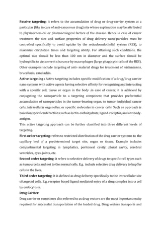 Passive targeting: it refers to the accumulation of drug or drug-carrier system at a
particular (like in case of anti-cancerous drug) site whose explanation may be attributed
to physicochemical or pharmacological factors of the disease. Hence in case of cancer
treatment the size and surface properties of drug delivery nano-particles must be
controlled specifically to avoid uptake by the reticuloendothelial system (RES), to
maximize circulation times and targeting ability. For attaining such conditions, the
optimal size should be less than 100 nm in diameter and the surface should be
hydrophilic to circumvent clearance by macrophages (large phagocytic cells of the RES).
Other examples include targeting of anti- malarial drugs for treatment of leishmiansis,
brucellosis, candiadsis.
Active targeting : Active targeting includes specific modification of a drug/drug carrier
nano systems with active agents having selective affinity for recognizing and interacting
with a specific cell, tissue or organ in the body .in case of cancer, it is achieved by
conjugating the nanoparticle to a targeting component that provides preferential
accumulation of nanoparticles in the tumor-bearing organ, to tumor, individual cancer
cells, intracellular organelles, or specific molecules in cancer cells. Such an approach is
based on specific interactions such as lectin-carbohydrate, ligand-receptor, and antibody-
antigen.
This active targeting approach can be further classified into three different levels of
targeting.
First order targeting: refers to restricted distribution of the drug carrier systems to the
capillary bed of a predetermined target site, organ or tissue. Example includes
compartmental targeting in lymphatics, peritoneal cavity, plural cavity, cerebral
ventricles, eyes, joints, etc.
Second order targeting: it refers to selective delivery of drugs to specific cell types such
as tumourcells and not to the normal cells. E.g. include selective drug delivery to kupffer
cells in the liver.
Third order targeting: it is defined as drug delivery specifically to the intracellular site
oftargeted cells. E.g. receptor based ligand mediated entry of a drug complex into a cell
by endocytosis.
Drug Carrier:
Drug carrier or sometimes also referred to as drug vectors are the most important entity
required for successful transportation of the loaded drug. Drug vectors transports and
 