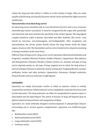 retains the drug and aims deliver it within or in the vicinity of target. They are made
capable of performing such specific functions which can be attributed by slight structural
modification.
Characteristics of an ideal drug carrier
An ideal drug carrier should be able to cross blood brain barriers and in case of tumour
chemotherapy tumour vasculature. It must be recognized by the target cells specifically
and selectively and must maintain the specificity of the surface ligands. The drug ligand
complex should be stable in plasma, interstitial and other biofluids. The carrier used
should be non-toxic, non-immunogenic and biodegradable. After recognition and
internalization, the carrier system should release the drug moiety inside the target
organs, tissues or cells. The biomodules used as carrier should not be ubiquitous (existing
or being everywhere at the same time).
Different Type of drug carrier: drug carrier can be Liposomes, Monoclonal Antibodies and
Fragments, modified (Plasma) Proteins, Soluble Polymers, Lipoproteins, Microspheres
and Nanoparticles, Polymeric Micelles, Cellular Carriers etc. selection and type of drug
carrier depends mainly on the type of drug, targeted area to which the drug action is
desired and type of disease in which the system is being used. Targeting Moieties includes
antibodies, lectins and other proteins, Lipoproteins, Hormones, Charged molecules,
Polysaccharides and Low-molecular-weight ligands
LIPOSOMES:
Liposomes are simple microscopic vesicles in which an aqueous volume is entirely
composed by membrane of lipid molecule various amphiphilic molecules have been used
to form liposomes. The drug molecules can either be encapsulated in aqueous space or
intercalated into the lipid bilayers The extent of location of drug will depend upon its
physico-chemical characteristics and composition of lipids.
Liposomes are small artificially designed vesiclescomposed of phospholipid bilayers
surrounding one or several aqueous compartments. Liposomes are of different types
like:
 Multilamellar vesicle (MLV)
 Small unilamellarvesicle (SUV)
 Large unilamellar vesicle (LUV)
 Cochleate vesicle
 