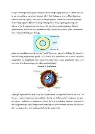 Charge on the liposomes, lipid composition and size (ranging from 20 to 10 000 nm) can
be varied and these variations strongly affect their behaviour in vivo. Many liposome
formulations are rapidly taken up by macrophages and this can be exploited either for
macrophage-specific delivery of drugs or for passive drug targeting, allowing slow
release of the drug over time from these cells into the general circulation. Cationic
liposomes and lipoplexes have been extensively researched for their application in non-
viral vector mediated gene therapy.
A new variety of liposomes known as ‘stealth’ liposomes has recently been developed by
incorporating polyethylene glycol (PEG) which was considered to prevent liposome
recognition by phagocytic cells. Such liposomes have longer circulation times and
increased distribution to peripheral tissues in the body.
Although liposomes do not easily extravasate from the systemic circulation into the
tissues, enhanced vascular permeability during an inflammatory response or pro-
angiogenic conditions in tumours can favour local accumulation. Another approach is
the design of target sensitive liposomes or fusogenic liposomes that become destabilized
after binding and/or internalization to/into the target cells.
 