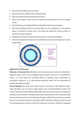  They are osmotically active and stable.
 They increase the stability of the entrapped drug.
 They can enhance the skin penetration of drugs.
 They can be made to reach the site of action by oral, parenteral as well as topical
routes.
 The surfactants are biodegradable, biocompatible, and non-immunogenic.
 The niosomal dispersions in an aqueous phase can be emulsified in a non-aqueous
phase to control the release rate of the drug and administer normal vesicles in
external non-aqueous phase.
 Handling and storage of surfactants do not require any special conditions.
 The vesicle suspension being water based offers greater patient compliance over oily
dosage forms.
Applications of Niosomes:
Niosomes as Drug Carriers: Niosomes have also been used as carriers for iobitridol, a
diagnostic agent used for X-ray imaging. Topical niosomes may serve as solubilization
matrix, as a local depot for sustained release of dermally active compounds, as
penetration enhancers, or as rate-limiting membrane barrier for the modulation of
systemic absorption of drugs.
Drug Targeting: One of the most useful aspects of niosomes is their ability to target
drugs. Niosomes can be used to target drugs to the reticuloendothelial system. The
reticulo-endothelial system (RES) preferentially takes up niosome vesicles. The uptake of
niosomes is controlled by circulating serum factors called opsonins. These opsonins mark
the niosome for clearance. Such localization of drugs is utilized to treat tumors in animals
known to metastasize to the liver and spleen. This localization of drugs can also be used
for treating parasitic infections of the liver. Niosomes can also be utilized for targeting
 