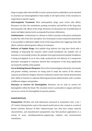 drugs to organs other than the RES. A carrier system (such as antibodies) can be attached
to niosomes (as immunoglobulin’s bind readily to the lipid surface of the niosome) to
target them to specific organs.
Anti-neoplastic Treatment: Most antineoplastic drugs cause severe side effects.
Niosomes can alter the metabolism; prolong circulation and half-life of the drug, thus
decreasing the side effects of the drugs. Niosomes are decreased rate of proliferation of
tumor and higher plasma levels accompanied by slower elimination.
Leishmaniasis: Leishmaniasis is a disease in which a parasite of the genus Leishmania
invades the cells of the liver and spleen. Use of niosomes in tests conducted showed that
it was possible to administer higher levels of the drug without the triggering of the side
effects, and thus allowed greater efficacy in treatment.
Delivery of Peptide Drugs: Oral peptide drug delivery has long been faced with a
challenge of bypassing the enzymes which would breakdown the peptide. Use of
niosomes to successfully protect the peptides from gastrointestinal peptide breakdown
is being investigated. In an in vitro study conducted by oral delivery of a vasopressin
derivative entrapped in niosomes showed that entrapment of the drug significantly
increased the stability of the peptide.
Use in Studying Immune Response: Due to their immunological selectivity, low toxicity
and greater stability; niosomes are being used to study the nature of the immune
response provoked by antigens. Nonionic surfactant vesicles have clearly demonstrated
their ability to function as adjuvant following parenteral administration with a number
of different antigens and peptides.
Niosomes as Carriers for Haemoglobin: Niosomes can be used as carriers for
haemoglobin within the blood. The niosomal vesicle is permeable to oxygen and hence
can act as a carrier for haemoglobin in anaemic patients.
NANOPARTICLES:
Nanoparticle, Ultrafine unit with dimensions measured in nanometers (nm; 1 nm =
10−9 meter). Nanoparticles exist in the natural world and are also created as a result of
human activities. Because of their submicroscopic size, they have unique material
characteristics, and manufactured nanoparticles may find practical applications in a
variety of areas, including medicine, engineering, catalysis, and environmental
remediation.
 