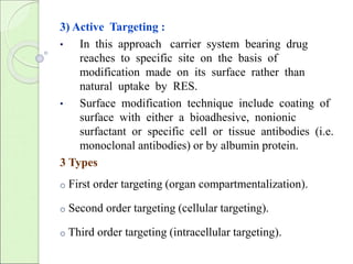3) Active Targeting : 
• In this approach carrier system bearing drug 
reaches to specific site on the basis of 
modification made on its surface rather than 
natural uptake by RES. 
• Surface modification technique include coating of 
surface with either a bioadhesive, nonionic 
surfactant or specific cell or tissue antibodies (i.e. 
monoclonal antibodies) or by albumin protein. 
3 Types 
o First order targeting (organ compartmentalization). 
o Second order targeting (cellular targeting). 
o Third order targeting (intracellular targeting). 
 