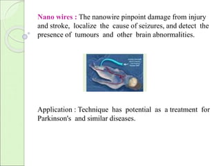 Nano wires : The nanowire pinpoint damage from injury 
and stroke, localize the cause of seizures, and detect the 
presence of tumours and other brain abnormalities. 
Application : Technique has potential as a treatment for 
Parkinson's and similar diseases. 
 
