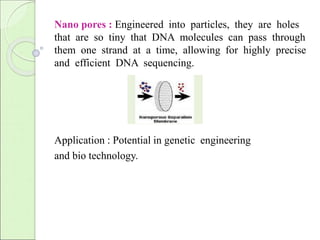 Nano pores : Engineered into particles, they are holes 
that are so tiny that DNA molecules can pass through 
them one strand at a time, allowing for highly precise 
and efficient DNA sequencing. 
Application : Potential in genetic engineering 
and bio technology. 
 
