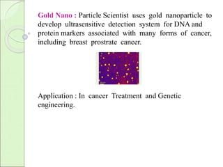 Gold Nano : Particle Scientist uses gold nanoparticle to 
develop ultrasensitive detection system for DNA and 
protein markers associated with many forms of cancer, 
including breast prostrate cancer. 
Application : In cancer Treatment and Genetic 
engineering. 
 