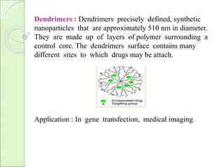 Dendrimers : Dendrimers precisely defined, synthetic 
nanoparticles that are approximately 510 nm in diameter. 
They are made up of layers of polymer surrounding a 
control core. The dendrimers surface contains many 
different sites to which drugs may be attach. 
Application : In gene transfection, medical imaging 
 