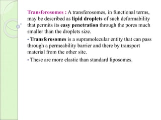 Transferosomes : A transferosomes, in functional terms, 
may be described as lipid droplets of such deformability 
that permits its easy penetration through the pores much 
smaller than the droplets size. 
• Transferosomes is a supramolecular entity that can pass 
through a permeability barrier and there by transport 
material from the other site. 
• These are more elastic than standard liposomes. 
 