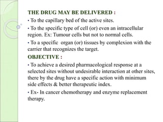 THE DRUG MAY BE DELIVERED : 
• To the capillary bed of the active sites. 
• To the specific type of cell (or) even an intracellular 
region. Ex: Tumour cells but not to normal cells. 
• To a specific organ (or) tissues by complexion with the 
carrier that recognizes the target. 
OBJECTIVE : 
• To achieve a desired pharmacological response at a 
selected sites without undesirable interaction at other sites, 
there by the drug have a specific action with minimum 
side effects & better therapeutic index. 
• Ex- In cancer chemotherapy and enzyme replacement 
therapy. 
 