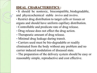 IDEAL CHARACTERISTICS : 
• It should be nontoxic, biocompatible, biodegradable, 
and physicochemical stable invivo and invitro. 
• Restrict drug distribution to target cells or tissues or 
organs and should have uniform capillary distribution. 
• Controllable and predicate rate of drug release. 
• Drug release does not effect the drug action. 
• Therapeutic amount of drug release. 
• Minimal drug leakage during transit. 
• Carriers used must be bio-degradable or readily 
eliminated from the body without any problem and no 
carrier induced modulation of diseased state. 
• The preparation of the delivery system should be easy or 
reasonably simple, reproductive and cost effective. 
 