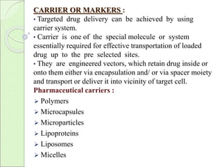 CARRIER OR MARKERS : 
• Targeted drug delivery can be achieved by using 
carrier system. 
• Carrier is one of the special molecule or system 
essentially required for effective transportation of loaded 
drug up to the pre selected sites. 
• They are engineered vectors, which retain drug inside or 
onto them either via encapsulation and/ or via spacer moiety 
and transport or deliver it into vicinity of target cell. 
Pharmaceutical carriers : 
 Polymers 
 Microcapsules 
 Microparticles 
 Lipoproteins 
 Liposomes 
 Micelles 
 