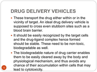 DRUG DELIVERY VEHICLES
 These transport the drug either within or in the
vicinity of target. An ideal drug delivery vehicle is
supposed to cross even stubborn sites such as a
blood brain barrier.
 It should be easily recognized by the target cells
and the drug-ligand complex hence formed
should be stable. These need to be non-toxic,
biodegradable as well.
 The biodegradable nature of drug carrier enables
them to be easily cleared away by the body and
physiological mechanism, and thus avoids any
chance of their accumulation within cells that may
lead to cytotoxicity.
12
 
