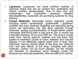 1. Liposome: Liposomes are small artificial vesicles of
spherical shape that can be created from cholesterol and
natural nontoxic phospholipids. Due to their size and
hydrophobic and hydrophilic character (besides
biocompatibility), liposomes are promising systems for drug
delivery.
2. Carbon Materials: Nanoscale carbon materials usually
including carbon nanotubes97, graphene98 / graphene-
oxide99, and nano diamond Targeting and selectivity during
cancer cell destruction has also been reported through
molecular surface functionalization of single-walled carbon
nanotubes (SWCNTs) both in vitro and in vivo. It usually has
a diameter between 10 nm and 1000 nm. The drug is usually
made from natural polymer material and has been fully
applied to treatment course of tumor, diabetes and vascular
disease. It can effectively extend action time of drug, then
effectively improve clinical effect of the drug and minimize
toxic and side effects of the drug. Compare with other
materials, Carbon can be much cheaper, but the chirality
and diameter of nanotubes, which severely impact the
physical and chemical properties, they are difficult to control.
13
 