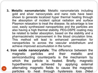 3. Metallic nanomaterials: Metallic nanomaterials including
gold and silver nanocrystals and nano rods have been
shown to generate localized hyper thermal heating through
the absorption of incident optical radiation and surface
Plasmon relaxation to treat the disease. Its advantage is low
cost, easily synthesized nanoparticles and the particles are
also having a high thermal stability. PEG-DSPE coating may
be related to better absorption, based on the stability and a
pharmacokinetic improvement in the blood circulation time.
This method will lead to enhanced permeation for
nanoparticles to across the vascular endothelium and
achieve improved accumulation in the tumor.
4. Iron oxide nanocrystals: The difference between the
magnetic particles and their metallic and
semiconducting counterparts is the mechanism by
which the particle is heated. Briefly, magnetic
hyperthermia is achieved by applying external
alternating magnetic fields to cause the magnetic
particles to heat through hysteresis loss (Néel
14
 