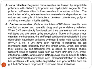 5. Nano micelles: Polymeric Nano micelles are formed by amphiphilic
polymers with distinct hydrophobic and hydrophilic segments. The
polymer self-assembles to form micelles in aqueous solution. The
mechanism of drug release from Nano micelles is dependent on the
nature and strength of interactions between core-forming polymer
and drug molecules, micelle stability.
6. Carbon nanotubes: Carbon nanotubes (CNT) have recently been
studied as novel and versatile drug and gene delivery vehicles.
When CNT are suitably functionalized, they can interact with various
cell types and are taken up by endocytosis. Some anti-cancer drugs
cisplatin, methotrexate, the antifungal compound amphotericin B and
doxorubicin have been delivered by these. Shorter multi-walled CNTs
(MWCNTs, i.e., 1 μm) have been reported to penetrate the cell
membrane more efficiently than the longer CNTs, which can inhibit
their uptake by self-arranging into a coiled or bundled shape.
Different types of nucleic acids such as micro-RNA (miRNA), small-
interfering (siRNA) and plasmid DNA (pDNA) can be bound to CNTs
and transferred into mammalian cells. Oral administration of peptides
has problems with enzymatic degradation and poor uptake from the
gut, but CNTs were proposed to overcome these limitations.15
 