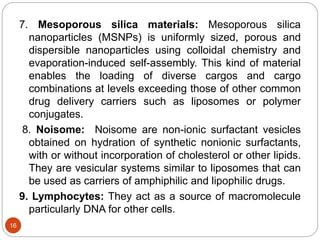 7. Mesoporous silica materials: Mesoporous silica
nanoparticles (MSNPs) is uniformly sized, porous and
dispersible nanoparticles using colloidal chemistry and
evaporation-induced self-assembly. This kind of material
enables the loading of diverse cargos and cargo
combinations at levels exceeding those of other common
drug delivery carriers such as liposomes or polymer
conjugates.
8. Noisome: Noisome are non-ionic surfactant vesicles
obtained on hydration of synthetic nonionic surfactants,
with or without incorporation of cholesterol or other lipids.
They are vesicular systems similar to liposomes that can
be used as carriers of amphiphilic and lipophilic drugs.
9. Lymphocytes: They act as a source of macromolecule
particularly DNA for other cells.
16
 