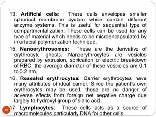 13. Artificial cells: These cells envelopes smaller
spherical membrane system which contain different
enzyme systems. This is useful for sequential type of
compartmentalization. These cells can be used for any
type of material which needs to be microencapsulated by
interfacial polymerization technique.
15. Nanoerythrosomes: These are the derivative of
erythrocyte ghosts. Nanoerythrocytes are vesicles
prepared by extrusion, sonication or electric breakdown
of RBC, the average diameter of these vescicles are 0.1
to 0.2 nm.
16. Resealed erythrocytes: Carrier erythrocytes have
many attributes of ideal carrier. Since the patient’s own
erythrocytes may be used, these are no danger of
adverse effects from foreign net negative charge due
largely to hydroxyl group of sialic acid.
17. Lymphocytes: These cells acts as a source of
macromolecules particularly DNA for other cells.
18
 