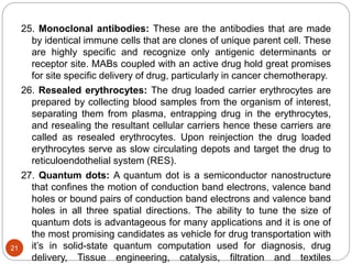 25. Monoclonal antibodies: These are the antibodies that are made
by identical immune cells that are clones of unique parent cell. These
are highly specific and recognize only antigenic determinants or
receptor site. MABs coupled with an active drug hold great promises
for site specific delivery of drug, particularly in cancer chemotherapy.
26. Resealed erythrocytes: The drug loaded carrier erythrocytes are
prepared by collecting blood samples from the organism of interest,
separating them from plasma, entrapping drug in the erythrocytes,
and resealing the resultant cellular carriers hence these carriers are
called as resealed erythrocytes. Upon reinjection the drug loaded
erythrocytes serve as slow circulating depots and target the drug to
reticuloendothelial system (RES).
27. Quantum dots: A quantum dot is a semiconductor nanostructure
that confines the motion of conduction band electrons, valence band
holes or bound pairs of conduction band electrons and valence band
holes in all three spatial directions. The ability to tune the size of
quantum dots is advantageous for many applications and it is one of
the most promising candidates as vehicle for drug transportation with
it’s in solid-state quantum computation used for diagnosis, drug
delivery, Tissue engineering, catalysis, filtration and textiles
21
 