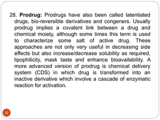 28. Prodrug: Prodrugs have also been called latentiated
drugs, bio-reversible derivatives and congeners. Usually
prodrug implies a covalent link between a drug and
chemical moiety, although some times this term is used
to characterize some salt of active drug. These
approaches are not only very useful in decreasing side
effects but also increase/decrease solubility as required,
lipophilicity, mask taste and enhance bioavailability. A
more advanced version of prodrug is chemical delivery
system (CDS) in which drug is transformed into an
inactive derivative which involve a cascade of enzymatic
reaction for activation.
22
 