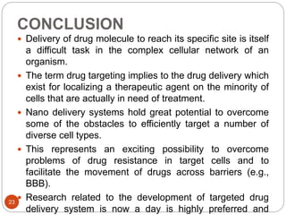 CONCLUSION
 Delivery of drug molecule to reach its specific site is itself
a difficult task in the complex cellular network of an
organism.
 The term drug targeting implies to the drug delivery which
exist for localizing a therapeutic agent on the minority of
cells that are actually in need of treatment.
 Nano delivery systems hold great potential to overcome
some of the obstacles to efficiently target a number of
diverse cell types.
 This represents an exciting possibility to overcome
problems of drug resistance in target cells and to
facilitate the movement of drugs across barriers (e.g.,
BBB).
 Research related to the development of targeted drug
delivery system is now a day is highly preferred and
23
 