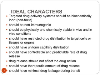 IDEAL CHARACTERS
 Targeted drug delivery systems should be biochemically
inert (non-toxic)
 should be non-immunogenic
 should be physically and chemically stable in vivo and in
vitro conditions
 should have restricted drug distribution to target cells or
tissues or organs
 should have uniform capillary distribution
 should have controllable and predictable rate of drug
release
 drug release should not affect the drug action
 should have therapeutic amount of drug release
 should have minimal drug leakage during transit3
 