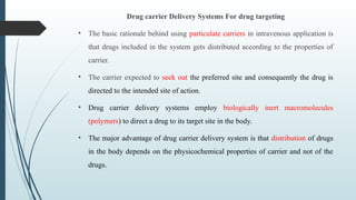 Drug carrier Delivery Systems For drug targeting
• The basic rationale behind using particulate carriers in intravenous application is
that drugs included in the system gets distributed according to the properties of
carrier.
• The carrier expected to seek out the preferred site and consequently the drug is
directed to the intended site of action.
• Drug carrier delivery systems employ biologically inert macromolecules
(polymers) to direct a drug to its target site in the body.
• The major advantage of drug carrier delivery system is that distribution of drugs
in the body depends on the physicochemical properties of carrier and not of the
drugs.
 