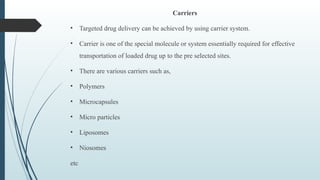 Carriers
• Targeted drug delivery can be achieved by using carrier system.
• Carrier is one of the special molecule or system essentially required for effective
transportation of loaded drug up to the pre selected sites.
• There are various carriers such as,
• Polymers
• Microcapsules
• Micro particles
• Liposomes
• Niosomes
etc
 