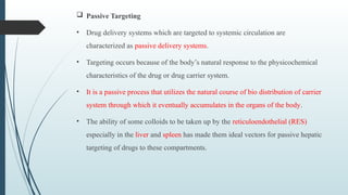  Passive Targeting
• Drug delivery systems which are targeted to systemic circulation are
characterized as passive delivery systems.
• Targeting occurs because of the body’s natural response to the physicochemical
characteristics of the drug or drug carrier system.
• It is a passive process that utilizes the natural course of bio distribution of carrier
system through which it eventually accumulates in the organs of the body.
• The ability of some colloids to be taken up by the reticuloendothelial (RES)
especially in the liver and spleen has made them ideal vectors for passive hepatic
targeting of drugs to these compartments.
 