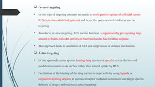  Inverse targeting
• In this type of targeting attempts are made to avoid passive uptake of colloidal carrier
RES (reticulo endothelial systems) and hence the process is referred to as inverse
targeting.
• To achieve inverse targeting, RES normal function is suppressed by pre injecting large
amount of blank colloidal carriers or macromolecules like Dextran sulphate.
• This approach leads to saturation of RES and suppression of defense mechanism.
 Active targeting
• In this approach carrier system bearing drug reaches to specific site on the basis of
modification made on its surface rather than natural uptake by RES.
• Facilitation of the binding of the drug carrier to target cells by using ligands or
engineered homing devices to increase receptor mediated localization and target specific
delivery of drug is referred to as active targeting.
 