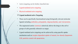 • Active targeting can be further classified into
• Ligand mediated active targeting
• Physical mediated active targeting
 Ligand mediated active Targeting
• These can be specifically functionalized using biologically relevant molecular
ligands including antibodies, polypeptide, oligosaccharides, and viral proteins.
• The engineered carrier constructs selectively deliver the drugs to the cell or
groups of cells generally referred to as target.
• Ligand mediated active targeting can be achieved by using specific uptake
mechanism such as receptor dependent uptake of natural, low density lipoprotein
LDL particles coated with apoproteins.
 