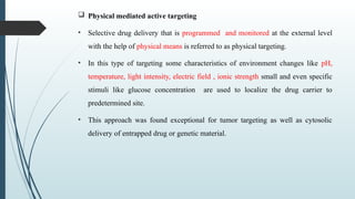  Physical mediated active targeting
• Selective drug delivery that is programmed and monitored at the external level
with the help of physical means is referred to as physical targeting.
• In this type of targeting some characteristics of environment changes like pH,
temperature, light intensity, electric field , ionic strength small and even specific
stimuli like glucose concentration are used to localize the drug carrier to
predetermined site.
• This approach was found exceptional for tumor targeting as well as cytosolic
delivery of entrapped drug or genetic material.
 
