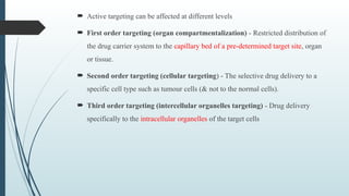  Active targeting can be affected at different levels
 First order targeting (organ compartmentalization) - Restricted distribution of
the drug carrier system to the capillary bed of a pre-determined target site, organ
or tissue.
 Second order targeting (cellular targeting) - The selective drug delivery to a
specific cell type such as tumour cells (& not to the normal cells).
 Third order targeting (intercellular organelles targeting) - Drug delivery
specifically to the intracellular organelles of the target cells
 
