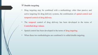  Double targeting
• Drug targeting may be combined with a methodology other than passive and
active targeting for drug delivery systems, the combination of spatial control and
temporal control of drug delivery.
• The temporal control of drug delivery has been developed in the terms of
Controlled drug/ release.
• Spatial control has been developed in the terms of drug targeting.
• When these two methodologies are combined it is called double targeting.
 