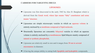 CARRIERS FOR TARGETING DRUGS
LIPOSOMES
 Liposome was first discovered in the early 1965 by Alec D. Bangham which is
derived from the Greek word, where lipo means “fatty” constitution and soma
means “structure.
 Liposomes are simple microscopic vesicles in which an aqueous volume is
entirely enclosed by a membrane composed of lipid molecule.
 Structurally liposomes are concentric bilayered vesicles in which an aqueous
volume is entirely enclosed by a membraneous lipid bilayers mainly composed of
natural or synthetic phospholids.
 Liposome are relatively small in size and it ranges from 50 nm to several
micrometres in diameter.
 It having the unique ability to entrap both lipophilic and hydrophilic compounds.
 