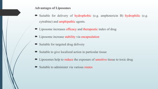 Advantages of Liposomes
 Suitable for delivery of hydrophobic (e.g. amphotericin B) hydrophilic (e.g.
cytrabine) and amphipathic agents.
 Liposome increases efficacy and therapeutic index of drug
 Liposome increase stability via encapsulation
 Suitable for targeted drug delivery
 Suitable to give localized action in particular tissue
 Liposomes help to reduce the exposure of sensitive tissue to toxic drug
 Suitable to administer via various routes
 