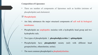 Composition of Liposomes
• There are number of components of liposomes such as lecithin (mixture of
phospholipids) and cholesterol.
 Phospholipids
• Are fatty substances the major structural components of cell wall & biological
membranes.
• Phospholipids are amphipathic moieties with a hydrophilic head group and two
hydrophobic tails.
• Two types of phospholipids 1. phosphodiglycerides 2. sphingolipids
• Phospholipids have phosphatidyl moiety (tail) with different head
groups(choline, ethanolamine, serine).
• The most common phospholipid is phophatdylcholine.
 