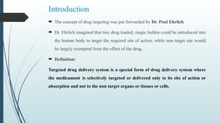 Introduction
 The concept of drug targeting was put forwarded by Dr. Paul Ehrlich.
 Dr. Ehrlich imagined that tiny drug loaded, magic bullets could be introduced into
the human body to target the required site of action, while non target site would
be largely exempted from the effect of the drug.
 Definition:
Targeted drug delivery system is a special form of drug delivery system where
the medicament is selectively targeted or delivered only to its site of action or
absorption and not to the non target organs or tissues or cells.
 